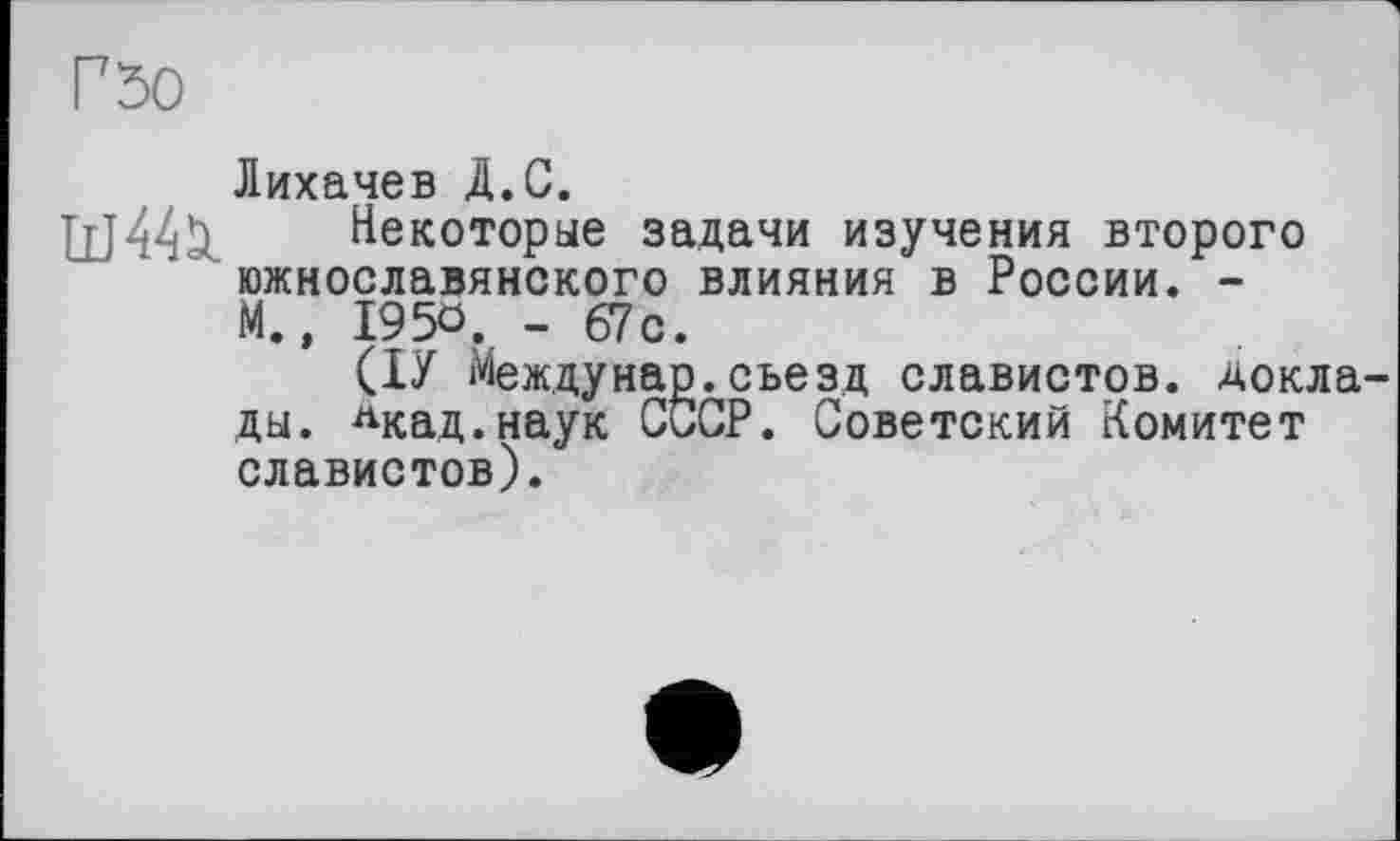 ﻿Гђо
Лихачев Д.С.
щ44Ц. Некоторые задачи изучения второго южнославянского влияния в России. -М.» I95Ö. - 67с.
(ІУ Междунар.съезд славистов, доклады. лкад.наук СССР. Советский Комитет славистов).